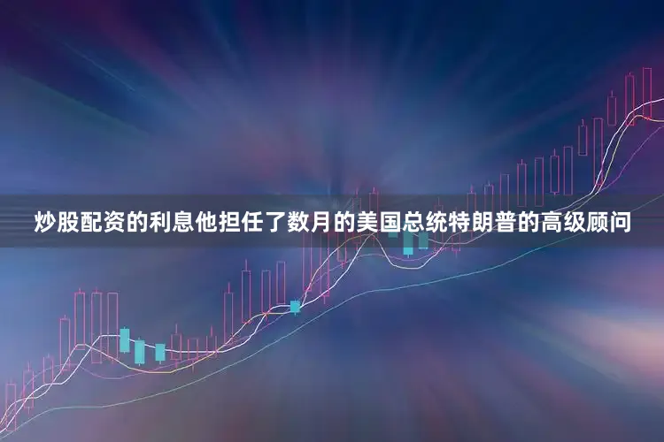 炒股配资的利息他担任了数月的美国总统特朗普的高级顾问