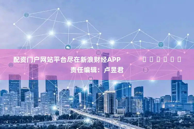 配资门户网站平台尽在新浪财经APP            						责任编辑：卢昱君