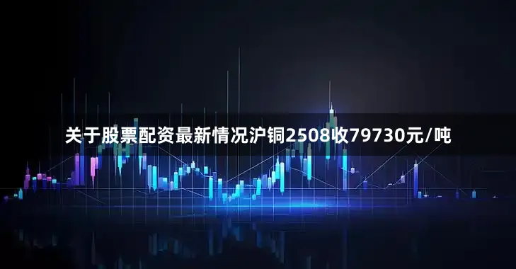 关于股票配资最新情况沪铜2508收79730元/吨
