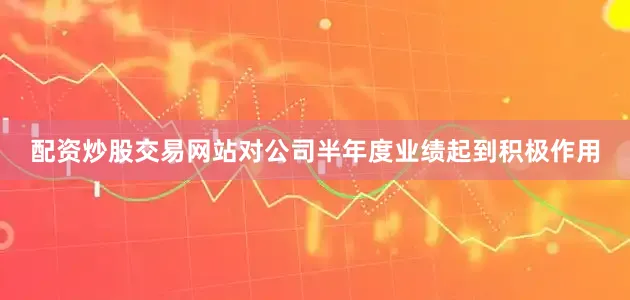 配资炒股交易网站对公司半年度业绩起到积极作用