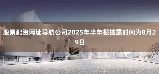股票配资网址导航公司2025年半年报披露时间为8月29日