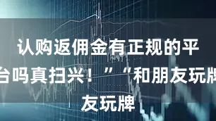 认购返佣金有正规的平台吗真扫兴！”“和朋友玩牌